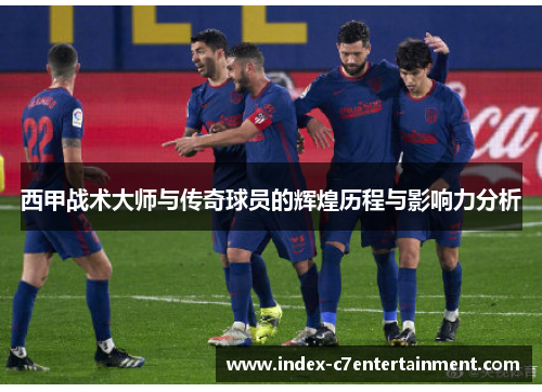 西甲战术大师与传奇球员的辉煌历程与影响力分析