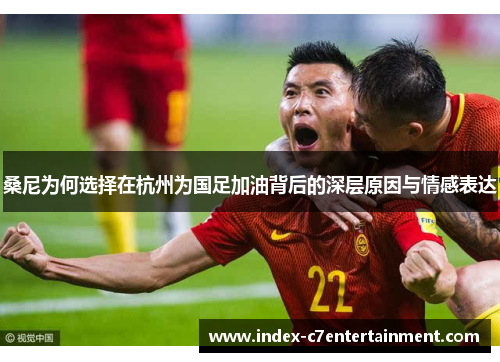 桑尼为何选择在杭州为国足加油背后的深层原因与情感表达