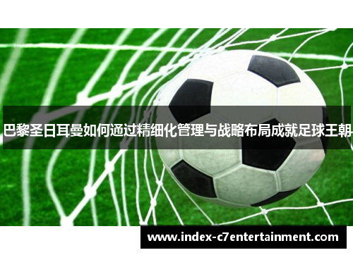 巴黎圣日耳曼如何通过精细化管理与战略布局成就足球王朝