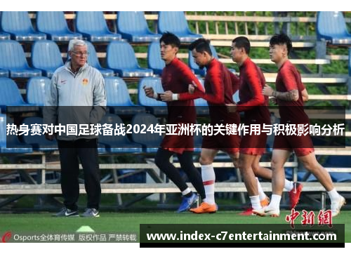 热身赛对中国足球备战2024年亚洲杯的关键作用与积极影响分析