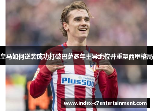 皇马如何逆袭成功打破巴萨多年主导地位并重塑西甲格局