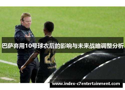 巴萨弃用10号球衣后的影响与未来战略调整分析