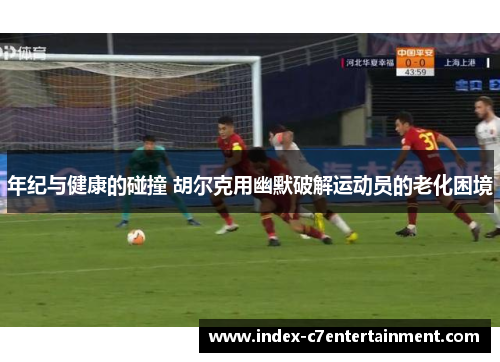 年纪与健康的碰撞 胡尔克用幽默破解运动员的老化困境