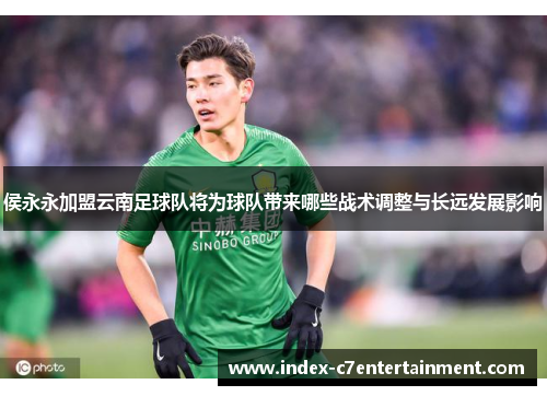 侯永永加盟云南足球队将为球队带来哪些战术调整与长远发展影响