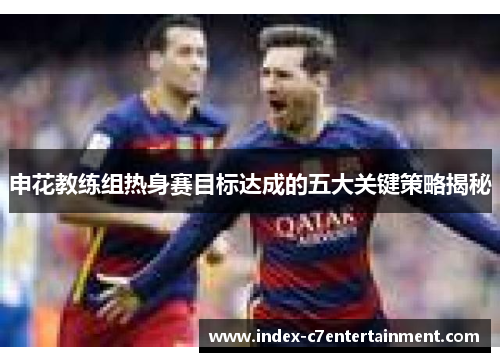 申花教练组热身赛目标达成的五大关键策略揭秘