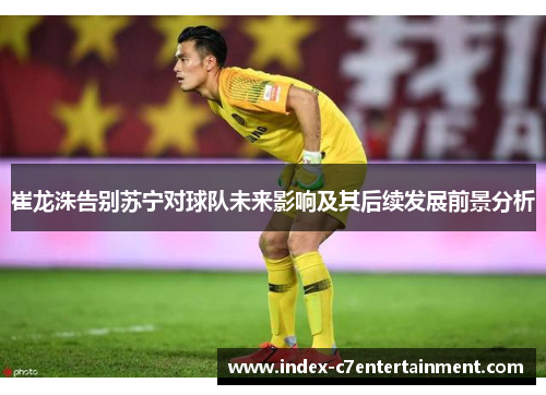 崔龙洙告别苏宁对球队未来影响及其后续发展前景分析