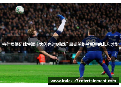 拉什福德足球生涯十大闪光时刻解析 展现英格兰新星的非凡才华
