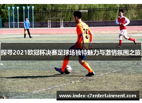 探寻2021欧冠杯决赛足球场独特魅力与激情氛围之旅