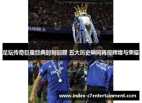 足坛传奇巨星经典时刻回顾 五大历史瞬间再现辉煌与荣耀