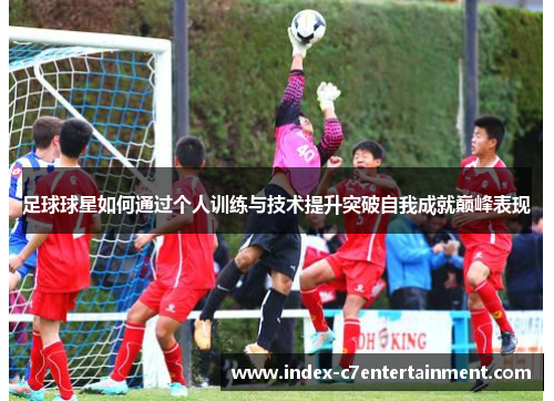 足球球星如何通过个人训练与技术提升突破自我成就巅峰表现