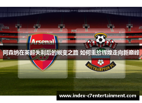 阿森纳在英超失利后的蜕变之路 如何重拾辉煌走向新巅峰