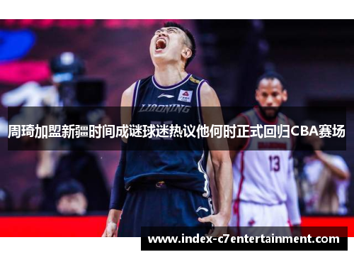 周琦加盟新疆时间成谜球迷热议他何时正式回归CBA赛场
