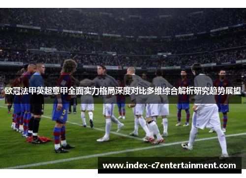 欧冠法甲英超意甲全面实力格局深度对比多维综合解析研究趋势展望 欧冠法甲英超意甲全面实力格局深度对比多维综合解析研究趋势展望
