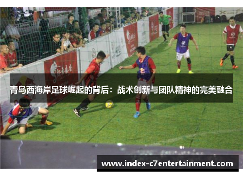 青岛西海岸足球崛起的背后：战术创新与团队精神的完美融合