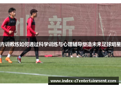 青训教练如何通过科学训练与心理辅导塑造未来足球明星