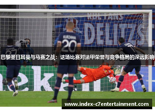 巴黎圣日耳曼与马赛之战：这场比赛对法甲荣誉与竞争格局的深远影响