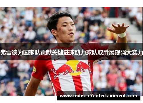弗雷德为国家队贡献关键进球助力球队取胜展现强大实力