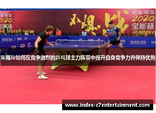 朱雨玲如何在竞争激烈的乒乓球主力阵容中提升自身竞争力并保持优势