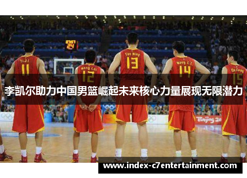 李凯尔助力中国男篮崛起未来核心力量展现无限潜力