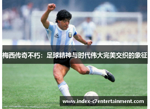 梅西传奇不朽：足球精神与时代伟大完美交织的象征