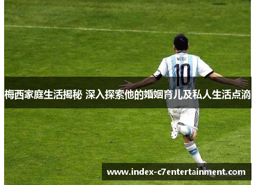 梅西家庭生活揭秘 深入探索他的婚姻育儿及私人生活点滴