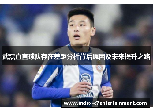 武磊直言球队存在差距分析背后原因及未来提升之路