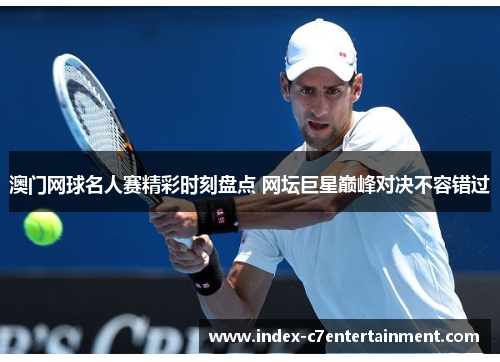 澳门网球名人赛精彩时刻盘点 网坛巨星巅峰对决不容错过