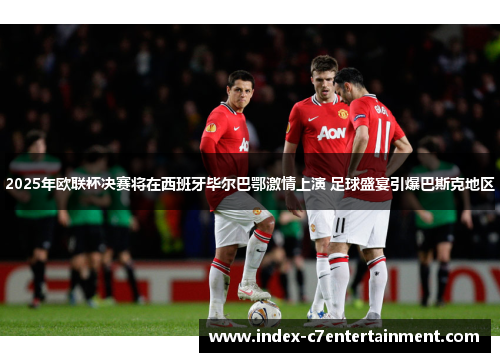 2025年欧联杯决赛将在西班牙毕尔巴鄂激情上演 足球盛宴引爆巴斯克地区