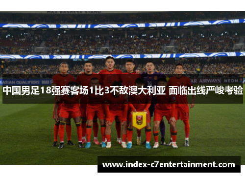 中国男足18强赛客场1比3不敌澳大利亚 面临出线严峻考验