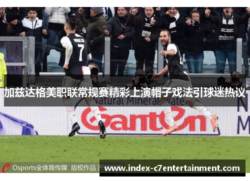 加兹达格美职联常规赛精彩上演帽子戏法引球迷热议 加兹达格美职联常规赛精彩上演帽子戏法引球迷热议