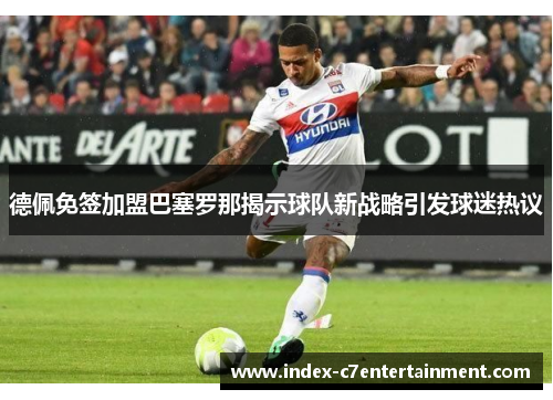 德佩免签加盟巴塞罗那揭示球队新战略引发球迷热议