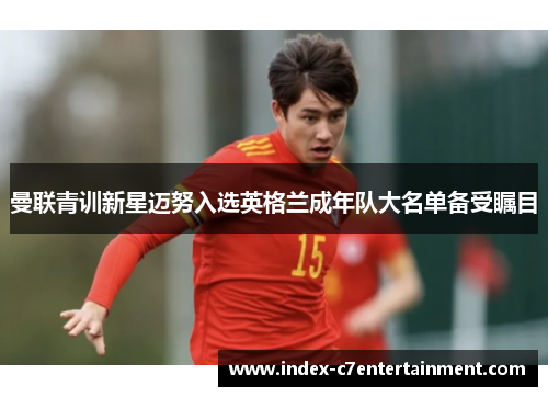 曼联青训新星迈努入选英格兰成年队大名单备受瞩目