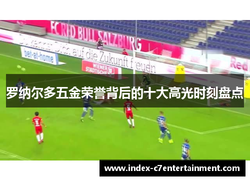 罗纳尔多五金荣誉背后的十大高光时刻盘点