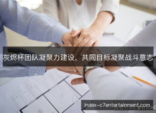 灰烬杯团队凝聚力建设,共同目标凝聚战斗意志 灰烬杯团队凝聚力建设,共同目标凝聚战斗意志