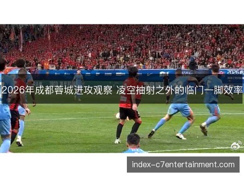 2026年成都蓉城进攻观察 凌空抽射之外的临门一脚效率 2026年成都蓉城进攻观察 凌空抽射之外的临门一脚效率